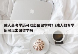 成人高考学历可以出国留学吗？/成人教育学历可以出国留学吗