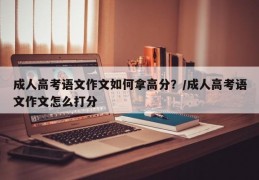 成人高考语文作文如何拿高分？/成人高考语文作文怎么打分