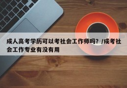 成人高考学历可以考社会工作师吗？/成考社会工作专业有没有用