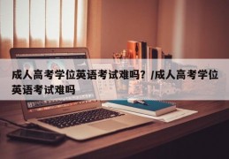 成人高考学位英语考试难吗？/成人高考学位英语考试难吗